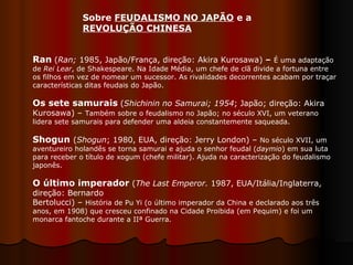 Sobre  FEUDALISMO NO JAPÃO  e a  REVOLUÇÃO CHINESA   Ran   ( Ran;  1985, Japão/França, direção: Akira Kurosawa)  –   É uma adaptação de  Rei Lear , de Shakespeare. Na Idade Média, um chefe de clã divide a fortuna entre os filhos em vez de nomear um sucessor. As rivalidades decorrentes acabam por traçar características ditas feudais do Japão.  Os sete samurais   ( Shichinin no Samurai;   1954 ; Japão; direção: Akira Kurosawa) –  Também sobre o feudalismo no Japão; no século XVI, um veterano lidera sete samurais para defender uma aldeia constantemente saqueada.  Shogun   ( Shogun ; 1980, EUA, direção: Jerry London) –  No século XVII, um aventureiro holandês se torna samurai e ajuda o senhor feudal ( daymio ) em sua luta para receber o título de xogum (chefe militar). Ajuda na caracterização do feudalismo japonês. O último imperador  ( The Last Emperor.  1987, EUA/Itália/Inglaterra, direção: Bernardo Bertolucci) –  História de Pu Yi (o último imperador da China e declarado aos três anos, em 1908) que cresceu confinado na Cidade Proibida (em Pequim) e foi um monarca fantoche durante a IIª Guerra.  