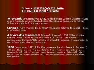 Sobre a  UNIFICAÇÃO ITALIANA E O CAPITALISMO NO PAÍS :  O leopardo   ( Il Gattopardo ; 1963, Itália; direção: Luchino Visconti)  –  Saga de uma família durante a Unificação Italiana. Um retrato da decadência da nobreza siciliana e sua adaptação aos novos tempos.  Garibald i  ( Viva L’Italia ; 1961, Itália/França, dir: Roberto Rosselini)  –  Sobre a Unificação Italiana.  A árvore dos tamancos  ( L’Albero degli zoccoli , 1978, Itália,   direção: Ermano Olmi) –  Palma de Ouro em Cannes 1978. Trata da vida de famílias camponesas na Lombardia/Itália, no início do século XIX, quando as transformações do campo foram aceleradas pelo capitalismo . 1900   ( Novecento ; 1977, Itália/França/Alemanha, dir: Bernardo Bertolucci)  –  Sobre a Itália no século XX e o capitalismo. Dois jovens (um camponês e outro, herdeiro de latifundiários) seguem rumos diferentes durante a 1ª Guerra Mundial. Depois, durante a ascensão do fascismo, percebem que a amizade entre eles não é mais possível.  
