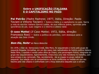 Pai Patrão  ( Padre Padrone ;   1977, Itália, Direção: Paolo Taviani e Vittorio Taviani) –  Sobre a Itália e o capitalismo no país. Narra a vida do escritor italiano Gavino Ledda, de sua infância pobre, oprimido pela ignorância do pai, suas viagens e o retorno à aldeia natal. O caso Mattei  ( Il Caso Mattei ; 1972, Itália, direção: Francesco Rosi) –  Sobre a política do petróleo, com destaque para a atuação das  Sete Irmãs .  Sobre a  UNIFICAÇÃO ITALIANA E O CAPITALISMO NO PAÍS :  Bom Dia, Noite "  de Marco Belocchio Em 1978, o líder da  Democracia Cristã, Aldo Moro, foi sequestrado e morto pelo grupo de esquerda Brigadas Vermelhas, em um dos casos mais radicalizados da história política italiana. Neste filme, o epsódio é revisto pelos olhos de Chiara, uma personagem fictícia, integrante do grupo dos sequestradores. Aparentemente, Chiara leva uma vida monótona no trabalho, com seus amigos e seu namorado. Mas, secretamente,  ela se engaja no grupo radical de esquerda. Sua relação com os companheiros se torna conflituosa na medida em que seu fascínio pela vida utópica é confrontado com a força destrutiva daqueles que a cercam.  