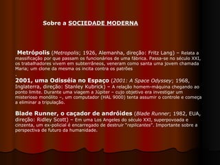 Sobre a  SOCIEDADE MODERNA   Metrópolis  ( Metropolis ; 1926, Alemanha, direção: Fritz Lang) –  Relata a massificação por que passam os funcionários de uma fábrica. Passa-se no século XXI, os trabalhadores vivem em subterrâneos, veneram como santa uma jovem chamada Maria; um clone da mesma os incita contra os patrões .  2001, uma Odisséia no Espaço  ( 2001: A Space Odyssey ; 1968, Inglaterra, direção: Stanley Kubrick) –  A relação homem-máquina chegando ao ponto limite. Durante uma viagem a Júpiter – cujo objetivo era investigar um misterioso monólito –, um computador (HAL 9000) tenta assumir o controle e começa a eliminar a tripulação.  Blade Runner, o caçador de andróides  ( Blade Runner ; 1982, EUA, direção: Ridley Scott) –  Em uma Los Angeles do século XXI, superpovoada e cinzenta, um ex-policial é encarregado de destruir “ replicantes ”. Importante sobre a perspectiva de futuro da humanidade.  