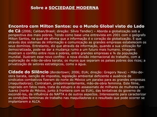 Encontro com Milton Santos: ou o Mundo Global visto do Lado de Cá  (2006; Caliban/Brasil; direção: Sílvio Tendler) – Aborda a globalização sob a perspectiva dos mais pobres. Tendo como base uma entrevista em 2001 com o geógrafo Milton Santos, na qual ele afirma que a informação é o coração da globalização. E que através dos sistemas de informação e comunicação as grandes empresas estabelecem os seus domínios. Entretanto, diz que através da informação, quando a sua utilização for democratizada, pode-se dar a mudança rumo a um futuro mais humano. Imagens mostram o conflito entre ricos e pobres, entre grandes empresas e ¾ da população mundial. Ilustram esse novo conflito: a nova divisão internacional do trabalho, com a exploração de mão-de-obra barata; os muros que separam os países pobres dos ricos; a privatização de setores estratégicos, como a água. Cidade do Silêncio  ( Bordertown ; 2006; EUA; direção: Gregory Nava) – Mão-de-obra barata, isenção de impostos, legislação ambiental deficiente e ausência de sindicatos combativos fizeram do norte do México um paraíso para as grandes empresas ( maquilladoras ). Contratam, predominantemente, mão-de-obra feminina. Este filme, inspirado em fatos reais, trata do estupro e do assassinato de milhares de mulheres em Juarez (norte do México, junto à fronteira com os EUA), das tentativas do governo de escondê-los, da influência do NAFTA e de outros aspectos. Interessante para caracterizar as condições femininas de trabalho nas  maquilladoras  e o resultado que pode ocorrer se implantarem a ALCA.  Sobre a  SOCIEDADE MODERNA   
