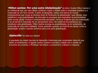 " Milton santos: Por uma outra Globalização"   de Silvio Tendler  Milton Santos é um intelectual que, por suas idéias e práticas, inspira o debate sobre a sociedade brasileira e a construção de um novo mundo. A partir da geografia, realiza uma leitura do mundo contemporâneo que revela as diversas faces do fenômeno da globalização: suas fábulas, seus malefícios e suas possibilidades. Ao desnudar os processos que engendram as perversidades deste mundo global 'confuso e confusamente percebido', torna-se evidente que sua sustentação só se dá devido à imposição de um pensamento único. Na evidência dos paradoxos que constituem esta globalização, Milton Santos enxerga as possibilidades, já em andamento, de construção de uma outra realidade. Inova, portanto, quando, ao invés de se colocar contra a globalização, propõe e aponta caminhos para uma outra globalização. Alphaville ”  de Jean-Luc Godard A população da cidade futurista de Alphaville é dominada pelo computador Alpha 60 que aboliu os sentimentos. O agente Lemmy Caution é enviado à cidade com a missão de encontrar seu inventor, o Professor Von Braun, e convencê-lo a destruir a máquina.  