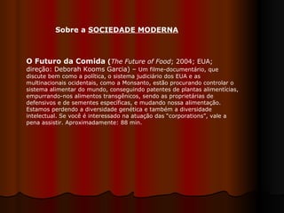 O Futuro da Comida  ( The Future of Food ; 2004; EUA; direção: Deborah Kooms Garcia) –  Um filme-documentário, que discute bem como a política, o sistema judiciário dos EUA e as multinacionais ocidentais, como a Monsanto, estão procurando controlar o sistema alimentar do mundo, conseguindo patentes de plantas alimentícias, empurrando-nos alimentos transgênicos, sendo as proprietárias de defensivos e de sementes específicas, e mudando nossa alimentação. Estamos perdendo a diversidade genética e também a diversidade intelectual. Se você é interessado na atuação das “corporations”, vale a pena assistir. Aproximadamente: 88 min.  Sobre a  SOCIEDADE MODERNA 