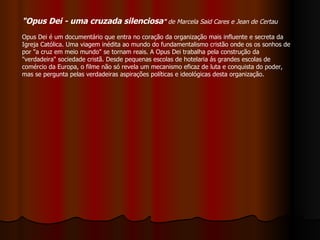 "Opus Dei - uma cruzada silenciosa "  de Marcela Said Cares e Jean de Certau   Opus Dei é um documentário que entra no coração da organização mais influente e secreta da Igreja Católica. Uma viagem inédita ao mundo do fundamentalismo cristão onde os os sonhos de por "a cruz em meio mundo" se tornam reais. A Opus Dei trabalha pela construção da "verdadeira" sociedade cristã. Desde pequenas escolas de hotelaria ás grandes escolas de comércio da Europa, o filme não só revela um mecanismo eficaz de luta e conquista do poder, mas se pergunta pelas verdadeiras aspirações políticas e ideológicas desta organização.  