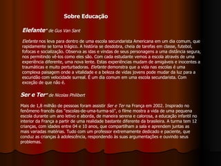 Elefante "  de Gus Van Sant Elefante  nos leva para dentro de uma escola secundarista Americana em um dia comum, que rapidamente se torna trágico. A história se desdobra, cheia de tarefas em classe, futebol, fofocas e socialização. Observa as idas e vindas de seus personagens a uma distância segura, nos permitindo vê-los como eles são. Com cada estudante vemos a escola através de uma experiência diferente, uma nova lente. Estas experiências mudam de amigáveis e inocentes a traumáticas e muito perturbadoras.  Elefante  demonstra que a vida nas escolas é uma complexa paisagem onde a vitalidade e a beleza de vidas jovens pode mudar da luz para a escuridão com velocidade surreal. É um dia comum em uma escola secundarista. Com exceção de que não é.  Sobre Educação Ser e Ter ”  de Nicolas Philibert   Mais de 1,8 milhão de pessoas foram assistir  Ser e Ter  na França em 2002. Inspirado no fenômeno francês das "escolas-de-uma-turma-só", o filme mostra a vida de uma pequena escola durante um ano letivo e aborda, de maneira serena e calorosa, a educação infantil no interior da França a partir de uma realidade bastante diferente da brasileira. A turma tem 12 crianças, com idades entre 04 e 10 anos, que compartilham a sala e aprendem juntas as mais variadas matérias. Tudo com um professor extremamente dedicado e paciente, que conduz as crianças à adolescência, respondendo às suas argumentações e ouvindo seus problemas.  