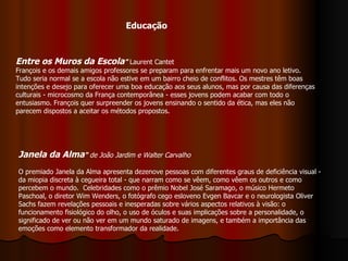 Educação Janela da Alma "  de João Jardim e Walter Carvalho O premiado Janela da Alma apresenta dezenove pessoas com diferentes graus de deficiência visual - da miopia discreta à cegueira total - que narram como se vêem, como vêem os outros e como percebem o mundo.  Celebridades como o prêmio Nobel José Saramago, o músico Hermeto Paschoal, o diretor Wim Wenders, o fotógrafo cego esloveno Evgen Bavcar e o neurologista Oliver Sachs fazem revelações pessoais e inesperadas sobre vários aspectos relativos à visão: o funcionamento fisiológico do olho, o uso de óculos e suas implicações sobre a personalidade, o significado de ver ou não ver em um mundo saturado de imagens, e também a importância das emoções como elemento transformador da realidade.  Entre os Muros da Escola "  Laurent Cantet François e os demais amigos professores se preparam para enfrentar mais um novo ano letivo. Tudo seria normal se a escola não estive em um bairro cheio de conflitos. Os mestres têm boas intenções e desejo para oferecer uma boa educação aos seus alunos, mas por causa das diferenças culturais - microcosmo da França contemporânea - esses jovens podem acabar com todo o entusiasmo. François quer surpreender os jovens ensinando o sentido da ética, mas eles não parecem dispostos a aceitar os métodos propostos. 
