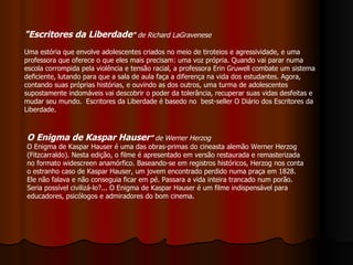 "Escritores da Liberdade "  de Richard LaGravenese  Uma estória que envolve adolescentes criados no meio de tiroteios e agressividade, e uma professora que oferece o que eles mais precisam: uma voz própria. Quando vai parar numa escola corrompida pela violência e tensão racial, a professora Erin Gruwell combate um sistema deficiente, lutando para que a sala de aula faça a diferença na vida dos estudantes. Agora, contando suas próprias histórias, e ouvindo as dos outros, uma turma de adolescentes supostamente indomáveis vai descobrir o poder da tolerância, recuperar suas vidas desfeitas e mudar seu mundo.  Escritores da Liberdade é basedo no  best-seller O Diário dos Escritores da Liberdade.  O Enigma de Kaspar Hauser ”  de Werner Herzog O Enigma de Kaspar Hauser é uma das obras-primas do cineasta alemão Werner Herzog (Fitzcarraldo). Nesta edição, o filme é apresentado em versão restaurada e remasterizada no formato widescreen anamórfico. Baseando-se em registros históricos, Herzog nos conta o estranho caso de Kaspar Hauser, um jovem encontrado perdido numa praça em 1828. Ele não falava e não conseguia ficar em pé. Passara a vida inteira trancado num porão. Seria possível civilizá-lo?... O Enigma de Kaspar Hauser é um filme indispensável para educadores, psicólogos e admiradores do bom cinema. 