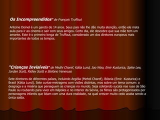 "Crianças Invisíveis "  de Medhi Charef, Kátia Lund, Joo Woo, Emir Kusturica, Spike Lee, Jordan Scott, Ridley Scott e Stefano Veneruso Sete diretores de diferentes países, incluindo Argélia (Mehdi Charef), Bósnia (Emir  Kusturica) e Brasil (Kátia Lund). Sete curtas-metragens com visões distintas, mas sobre um tema comum: a desgraça e a miséria que perseguem as crianças no mundo. Seja coletando sucata nas ruas de São Paulo ou roubando para viver em Nápoles e no interior da Sérvia, os filmes são protagonizados por personagens infantis que lidam com uma dura realidade, na qual crescer muito cedo acaba sendo a única saída. Os Incompreendidos ”  de François Truffout Antoine Doinel é um garoto de 14 anos. Seus pais não lhe dão muita atenção, então ele mata aula para ir ao cinema e sair com seus amigos. Certo dia, ele descobre que sua mãe tem um amante. Este é o primeiro longa de Truffaut, considerado um dos diretores europeus mais importantes de todos os tempos. 