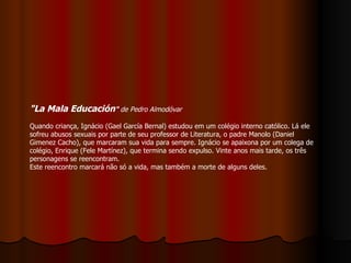 "La Mala Educación "  de Pedro Almodóvar Quando criança, Ignácio (Gael García Bernal) estudou em um colégio interno católico. Lá ele sofreu abusos sexuais por parte de seu professor de Literatura, o padre Manolo (Daniel Gimenez Cacho), que marcaram sua vida para sempre. Ignácio se apaixona por um colega de colégio, Enrique (Fele Martínez), que termina sendo expulso. Vinte anos mais tarde, os três personagens se reencontram.  Este reencontro marcará não só a vida, mas também a morte de alguns deles. 