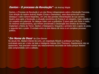 Danton - O processo da Revolução”  -  de Andrzej Wajda   Danton, o Processo da Revolução é um dos filmes indispensáveis sobre a Revolução Francesa. Com direção do mestre Andrzej Wajda (Cinzas e Diamantes), essa obra-prima tem como destaque o astro Gérard Depardieu, em uma das grandes interpretações de sua carreira.   Quatro anos após a Revolução, a situação econômica da França é um desastre. Cada cidadão é um suspeito em potencial. As cabeças rolam com a guilhotina. O povo está com fome e medo. Os mesmos revolucionários, que tinham proclamado a Declaração dos Direitos do Homem, implantam o Reino do Terror. Danton e Robespierre. Enquanto o primeiro tem o apoio do povo, o segundo tem o poder. O embate entre os dois líderes dá inicio a um complexo processo político.  “ Em Nome de Deus ”  de Clive Donner   No século XII, Abelard (Derek De Lint), um respeitado filósofo e professor em Paris, é contratado para ser o tutor da bela e inteligente Heloise (Kim Thomson). Rapidamente eles se apaixonam, mas precisam manter seu relacionamento escondido de todos porque Abelard está comprometido com o celibato.  