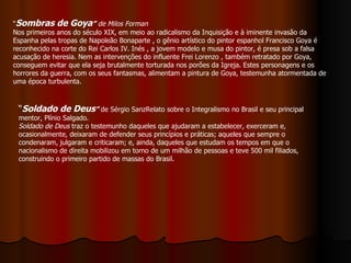 “ Sombras de Goya ”   de Milos Forman Nos primeiros anos do século XIX, em meio ao radicalismo da Inquisição e à iminente invasão da Espanha pelas tropas de Napoleão Bonaparte , o gênio artístico do pintor espanhol Francisco Goya é reconhecido na corte do Rei Carlos IV. Inés , a jovem modelo e musa do pintor, é presa sob a falsa acusação de heresia. Nem as intervenções do influente Frei Lorenzo , também retratado por Goya, conseguem evitar que ela seja brutalmente torturada nos porões da Igreja. Estes personagens e os horrores da guerra, com os seus fantasmas, alimentam a pintura de Goya, testemunha atormentada de uma época turbulenta. “ Soldado de Deus ”  de Sérgio SanzRelato sobre o Integralismo no Brasil e seu principal mentor, Plínio Salgado.  Soldado de Deus  traz o testemunho daqueles que ajudaram a estabelecer, exerceram e, ocasionalmente, deixaram de defender seus princípios e práticas; aqueles que sempre o condenaram, julgaram e criticaram; e, ainda, daqueles que estudam os tempos em que o nacionalismo de direita mobilizou em torno de um milhão de pessoas e teve 500 mil filiados, construindo o primeiro partido de massas do Brasil.  