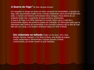 A Guerra do Fogo"   de Jean Jacques Annaud   Um mergulho no tempo em busca da maior conquista da humanidade: o domínio do fogo. Este documentário-ficção recria o mundo exatamente como era há 80.000 anos atrás: o homem pré-histórico enfrentando tribos inimigas e feras dentro de um ambiente hostil, até o surgimento de seus primeiros sentimentos.  A Guerra do Fogo é um filme aclamado no mundo inteiro como o mais fiel e emocionante registro dos primeiros passos da civilização. Um filme para todos que se interessam pela história da humanidade e seu processo evolutivo atá os dias de hoje. Não saiu em cartaz, e só existem raríssimas cópias em VHS no Brasil.  Um violonista no telhado   ( Fidler on the Roof , 1971, EUA, direção: Norman Jewison)  –  Em filme confuso, uma família de judeus russos camponeses é discriminada e expulsa durante a Rússia revolucionária, por tentar manter as suas tradições.  