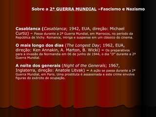 Sobre a  2ª GUERRA MUNDIAL  –Fascismo e Nazismo Casablanca ( Casablanca ;   1942, EUA, direção: Michael Curtiz) –  Passa durante a 2ª Guerra Mundial, em Marrocos, no período da República de Vichy. Romance, intriga e suspense em um clássico do cinema. O mais longo dos dias  ( The Longest Day ; 1962, EUA, direção: Ken Annakin, A. Marton, B. Wicki)  –   Os preparativos para a invasão da Normandia em 06 de junho de 1944, o dia “ D ” durante a 2ª Guerra Mundial.  A noite dos generais  ( Night of the Generals ; 1967, Inglaterra, direção: Anatole Litvak)  –   A ação se passa durante a 2ª Guerra Mundial, em Paris. Uma prostituta é assassinada e este crime envolve figuras do exército de ocupação.  