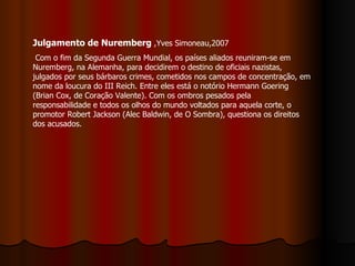 Julgamento de Nuremberg  ,Yves Simoneau,2007  Com o fim da Segunda Guerra Mundial, os países aliados reuniram-se em Nuremberg, na Alemanha, para decidirem o destino de oficiais nazistas, julgados por seus bárbaros crimes, cometidos nos campos de concentração, em nome da loucura do III Reich. Entre eles está o notório Hermann Goering (Brian Cox, de Coração Valente). Com os ombros pesados pela responsabilidade e todos os olhos do mundo voltados para aquela corte, o promotor Robert Jackson (Alec Baldwin, de O Sombra), questiona os direitos dos acusados.  