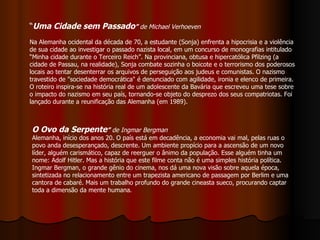 “ Uma Cidade sem Passado ”  de Michael Verhoeven Na Alemanha ocidental da década de 70, a estudante (Sonja) enfrenta a hipocrisia e a violência de sua cidade ao investigar o passado nazista local, em um concurso de monografias intitulado “Minha cidade durante o Terceiro Reich”. Na provinciana, obtusa e hipercatólica Pfilzing (a cidade de Passau, na realidade), Sonja combate sozinha o boicote e o terrorismo dos poderosos locais ao tentar desenterrar os arquivos de perseguição aos judeus e comunistas. O nazismo travestido de "sociedade democrática" é denunciado com agilidade, ironia e elenco de primeira. O roteiro inspira-se na história real de um adolescente da Bavária que escreveu uma tese sobre o impacto do nazismo em seu país, tornando-se objeto do desprezo dos seus compatriotas. Foi lançado durante a reunificação das Alemanha (em 1989). O Ovo da Serpente ”   de Ingmar Bergman Alemanha, início dos anos 20. O país está em decadência, a economia vai mal, pelas ruas o povo anda desesperançado, descrente. Um ambiente propício para a ascensão de um novo líder, alguém carismático, capaz de reerguer o ânimo da população. Esse alguém tinha um nome: Adolf Hitler. Mas a história que este filme conta não é uma simples história política. Ingmar Bergman, o grande gênio do cinema, nos dá uma nova visão sobre aquela época, sintetizada no relacionamento entre um trapezista americano de passagem por Berlim e uma cantora de cabaré. Mais um trabalho profundo do grande cineasta sueco, procurando captar toda a dimensão da mente humana.  