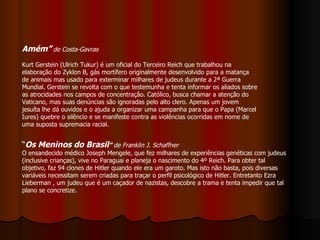 Amém”   de Costa-Gavras   Kurt Gerstein (Ulrich Tukur) é um oficial do Terceiro Reich que trabalhou na elaboração do Zyklon B, gás mortífero originalmente desenvolvido para a matança de animais mas usado para exterminar milhares de judeus durante a 2ª Guerra Mundial. Gerstein se revolta com o que testemunha e tenta informar os aliados sobre as atrocidades nos campos de concentração. Católico, busca chamar a atenção do Vaticano, mas suas denúncias são ignoradas pelo alto clero. Apenas um jovem jesuíta lhe dá ouvidos e o ajuda a organizar uma campanha para que o Papa (Marcel Iures) quebre o silêncio e se manifeste contra as violências ocorridas em nome de uma suposta supremacia racial. “ Os Meninos do Brasil ”  de Franklin J. Schaffner   O ensandecido médico Joseph Mengele, que fez milhares de experiências genéticas com judeus (inclusive crianças), vive no Paraguai e planeja o nascimento do 4º Reich. Para obter tal objetivo, faz 94 clones de Hitler quando ele era um garoto. Mas isto não basta, pois diversas variáveis necessitam serem criadas para traçar o perfil psicológico de Hitler. Entretanto Ezra Lieberman , um judeu que é um caçador de nazistas, descobre a trama e tenta impedir que tal plano se concretize.  