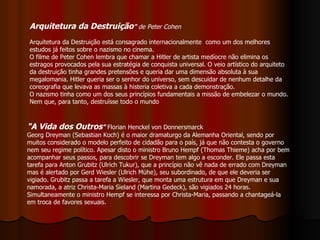 Arquitetura da Destruição "  de Peter Cohen Arquitetura da Destruição está consagrado internacionalmente  como um dos melhores estudos já feitos sobre o nazismo no cinema.   O filme de Peter Cohen lembra que chamar a Hitler de artista medíocre não elimina os estragos provocados pela sua estratégia de conquista universal. O veio artístico do arquiteto da destruição tinha grandes pretensões e queria dar uma dimensão absoluta à sua megalomania. Hitler queria ser o senhor do universo, sem descuidar de nenhum detalhe da coreografia que levava as massas à histeria coletiva a cada demonstração.  O nazismo tinha como um dos seus princípios fundamentais a missão de embelezar o mundo. Nem que, para tanto, destruísse todo o mundo  "A Vida dos Outros "  Florian Henckel von Donnersmarck Georg Dreyman (Sebastian Koch) é o maior dramaturgo da Alemanha Oriental, sendo por muitos considerado o modelo perfeito de cidadão para o país, já que não contesta o governo nem seu regime político. Apesar disto o ministro Bruno Hempf (Thomas Thieme) acha por bem acompanhar seus passos, para descobrir se Dreyman tem algo a esconder. Ele passa esta tarefa para Anton Grubitz (Ulrich Tukur), que a princípio não vê nada de errado com Dreyman mas é alertado por Gerd Wiesler (Ulrich Mühe), seu subordinado, de que ele deveria ser vigiado. Grubitz passa a tarefa a Wiesler, que monta uma estrutura em que Dreyman e sua namorada, a atriz Christa-Maria Sieland (Martina Gedeck), são vigiados 24 horas. Simultaneamente o ministro Hempf se interessa por Christa-Maria, passando a chantageá-la em troca de favores sexuais. 
