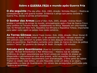 Sobre a  GUERRA FRIA  e mundo após Guerra Fria  O dia seguinte   ( The day after , EUA, 1983, direção: Nicholas Meyer) – Mostra as conseqüências de uma guerra nuclear. Evidencia o perigo que pairou durante a Guerra Fria, devido à corrida armamentista. O Senhor das Armas   ( Lord of War ; EUA, 2005, direção: Andrew Nicol) – Analisa o comércio de armas no mundo, principalmente após o final da Guerra Fria e para conflitos no Terceiro Mundo, notadamente na África. Baseado em uma história real, foi filmado em New York, República Sul Africana e República Tcheca. Importante para saber como agem os países ricos neste comércio.  As Torres Gêmeas   ( World Trade Center , EUA, 2006, direção: Oliver Stone) O atentado ao World Trade Center em 11 de setembro de 2001, narrado através de dois policiais que entraram no prédio entre os dois ataques terroristas e ficaram sobre os escombros. Significativo somente como relato do marco do início da política contra o “ terror ” do governo de George W. Bush.  Duração:  129 minutos  Estrada para Guantánamo   ( Road to Guantanamo , 2006, Inglaterra, direção: Michael Winterbotton e Mat Whitecross) – História real de cidadãos britânicos de origem paquistanesa que foram presos por ocasião do ataque ao Afeganistão e permaneceram dois anos presos, se3m acusações formais, em Guantánamo. Misturando documentário com dramatização, o filme parte da inglesa Tripton (a cidade natal deles), vai pelo Paquistão (onde um deles ia se casar), Afeganistão e a base de Guantánamo. Um retrato das perseguições justificadas pela “guerra ao terrorismo”.  