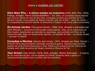 Sobre a  GUERRA DO VIETNÃ :  Dien Bien Phu  – A última batalha da Indochina  ( Diên Biên Phú ; 1992, França, direção: Pierre Schoendoerffer) –  Em 1954, um jornalista estadunidense que vivia em Hanói há mais de dez anos, investigou os fatos que levaram ao fim o domínio francês. Uma espécie de  Platoon  francês, pois seu diretor – autor do roteiro – foi cinegrafista do exército francês na Indochina e chegou a ser preso pelos comunistas. Os boinas verdes  ( The green berets ; 1968, EUA, dirigido e estrelado por John Wayne) –  Favorável à intervenção estadunidense. Aliás, se os vietnamitas do filme fossem substituídos por alemães ou japoneses, seria também um filme da 2a Guerra Mundial. Após um treinamento rigoroso, um pelotão de elite – os boinas-verdes – vai lutar no Vietnã.  Corações e Mentes  ( Hearts and minds ; 1974, dirigido por Peter Davis) –  Primeiro filme (documentário) conhecido contrário à guerra, mostrou seus horrores quando ela já se encaminhava para o final. Mostrou um suspeito de ser vietcong ser fuzilado pelo chefe da polícia de Saigon, durante a Ofensiva do Tet.  Taxi Driver  ( Taxi Driver ; 1976; EUA, direção: Martin Scorcese) –  A história de um motorista de táxi, um ex-soldado do Vietnã, tentando obter a glória e o reconhecimento público que o conflito não lhe concedera.  