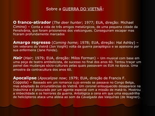 O franco-atirador  ( The deer hunter ; 1977; EUA, direção: Michael Cimino) –  Conta a vida de três amigos metalúrgicos, de uma pequena cidade da Pensilvânia, que foram prisioneiros dos vietcongues. Conseguiram escapar mas ficaram profundamente marcados .  Amargo regresso  ( Coming home ; 1978; EUA, direção: Hal Ashby) –  Um veterano do Vietnã (Jon Voight) volta da guerra paraplégico e se apaixona por sua enfermeira (Jane Fonda).  Hair  ( Hair ; 1979; EUA, direção: Milos Forman) –  Um musical com base em uma peça de teatro antibelicista, de sucesso no final dos anos 60. Tentou traçar um painel das mudanças sócio-culturais pelas quais passavam os EUA na época. Uma amostra da contracultura dos anos 60 .  Apocalipse  ( Apocalipse now ; 1979; EUA, direção de Francis F. Coppola) –  Baseado em um romance cujo enredo se passava no Congo Belga, mas adaptado às circunstâncias do Vietnã. Um coronel enlouquecido desaparece na Indochina e é procurado por um agente especial com a missão de matá-lo. Mostrou a imbecilidade e os horrores da guerra. Antológica a cena em que uma esquadrilha de helicópteros ataca uma aldeia ao som da  Cavalgada das Valquírias  (de Wagner).  Sobre a  GUERRA DO VIETNÃ :  