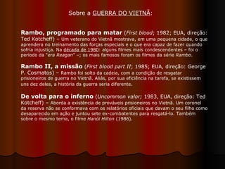 Rambo, programado para matar  ( First blood ; 1982; EUA, direção: Ted Kotcheff) –  Um veterano do Vietnã mostrava, em uma pequena cidade, o que aprendera no treinamento das forças especiais e o que era capaz de fazer quando sofria injustiça. Na  década de 1980 : alguns filmes mais condescendentes – foi o período da “ era Reagan ” –; os mais famosos foram os filmes da série  Rambo . Rambo II, a missão  ( First blood part II ; 1985; EUA, direção: George P. Cosmatos) –  Rambo foi solto da cadeia, com a condição de resgatar prisioneiros de guerra no Vietnã. Aliás, por sua eficiência na tarefa, se existissem uns dez deles, a história da guerra seria diferente . De volta para o inferno   ( Uncommon valor;  1983, EUA, direção: Ted Kotcheff) –  Aborda a existência de prováveis prisioneiros no Vietnã. Um coronel da reserva não se conformava com os relatórios oficiais que davam o seu filho como desaparecido em ação e juntou sete ex-combatentes para resgatá-lo. Também sobre o mesmo tema, o filme  Hanói Hilton  (1986).  Sobre a  GUERRA DO VIETNÃ :  