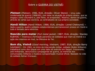 Platoon  ( Platoon ; 1986, EUA, direção: Oliver Stone) –  Uma visão condensada da guerra (1968/69), com base na atuação do próprio diretor, que se engajou como voluntário e, pelo filme, se arrependeu. Mostrou, dentro da guerra, através de cartas que escrevia, as contradições de sua própria sociedade. Hanói Hilton  ( Hanói  Hilton; 1986; EUA, direção: Lionel Chetwynd) –  Após a guerra, quatro soldados estadunidenses permaneceram presos em Hanói e tudo é tentado para retirá-los.  Nascido para matar  ( Full metal jacket ; 1987; EUA, direção: Stanley Kubrick) –  mostrava a formação paranóica de soldados que iriam ao Vietnã e a ação dos mesmos em Hué, na Ofensiva do Tet .  Bom dia, Vietnã  ( Good morning, Vietnam ; 1987; EUA, direção Barry Levinson) –  Em 1965, no início da intervenção militar, soldado (Robin Williams) trabalhava como disc-jóquei em uma rádio do exército em Saigon. Irreverente, anti-militarista, denunciava a propaganda de guerra, as mentiras dos comunicados militares e mudava a programação musical oficial. Baseado na vida do soldado Adrian Cronauer.  Sobre a  GUERRA DO VIETNÃ :  