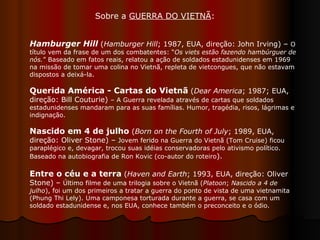 Hamburger Hill  ( Hamburger Hill ; 1987, EUA, direção: John Irving) –  O título vem da frase de um dos combatentes: “ Os viets estão fazendo hambúrguer de nós. ” Baseado em fatos reais, relatou a ação de soldados estadunidenses em 1969 na missão de tomar uma colina no Vietnã, repleta de vietcongues, que não estavam dispostos a deixá-la.  Querida América - Cartas do Vietnã  ( Dear America ; 1987; EUA, direção: Bill Couturie)  – A Guerra revelada através de cartas que soldados estadunidenses mandaram para as suas famílias. Humor, tragédia, risos, lágrimas e indignação.  Nascido em 4 de julho  ( Born on the Fourth of July ; 1989, EUA, direção: Oliver Stone) –  Jovem ferido na Guerra do Vietnã (Tom Cruise) ficou paraplégico e, devagar, trocou suas idéias conservadoras pelo ativismo político. Baseado na autobiografia de Ron Kovic (co-autor do roteiro ). Entre o céu e a terra  ( Haven and Earth ; 1993, EUA, direção: Oliver Stone) –  Último filme de uma trilogia sobre o Vietnã ( Platoon ;  Nascido a 4 de julho ), foi um dos primeiros a tratar a guerra do ponto de vista de uma vietnamita (Phung Thi Lely). Uma camponesa torturada durante a guerra, se casa com um soldado estadunidense e, nos EUA, conhece também o preconceito e o ódio.  Sobre a  GUERRA DO VIETNÃ :  