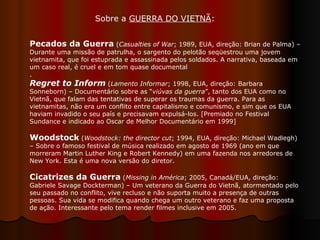 Pecados da Guerra  ( Casualties of War ; 1989, EUA, direção: Brian de Palma) – Durante uma missão de patrulha, o sargento do pelotão seqüestrou uma jovem vietnamita, que foi estuprada e assassinada pelos soldados. A narrativa, baseada em um caso real, é cruel e em tom quase documental .  Regret to Inform   ( Lamento Informar ; 1998, EUA, direção: Barbara Sonneborn) – Documentário sobre as “ viúvas da guerra ”, tanto dos EUA como no Vietnã, que falam das tentativas de superar os traumas da guerra. Para as vietnamitas, não era um conflito entre capitalismo e comunismo, e sim que os EUA haviam invadido o seu país e precisavam expulsá-los. [Premiado no Festival Sundance e indicado ao Oscar de Melhor Documentário em 1999]  Woodstock   ( Woodstock: the director cut ; 1994, EUA, direção: Michael Wadlegh) – Sobre o famoso festival de música realizado em agosto de 1969 (ano em que morreram Martin Luther King e Robert Kennedy) em uma fazenda nos arredores de New York. Esta é uma nova versão do diretor.  Cicatrizes da Guerra   ( Missing in América ; 2005, Canadá/EUA, direção: Gabriele Savage Dockterman) – Um veterano da Guerra do Vietnã, atormentado pelo seu passado no conflito, vive recluso e não suporta muito a presença de outras pessoas. Sua vida se modifica quando chega um outro veterano e faz uma proposta de ação. Interessante pelo tema render filmes inclusive em 2005.  Sobre a  GUERRA DO VIETNÃ :  