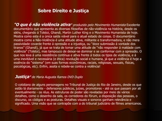"O que é não violência ativa "  produzido pelo Movimento Humanista  Excelente documentário que apresenta as diversas filosofias de não-violência na história, desde os sikhs, chegando á Tolstoi, Ghandi, Martin Luther King e o Movimento Humanista de hoje. Mostra como esta é a única saída viável para o atual estado de coisas. O documentário mostra como a Não-Violência é uma atitude ativa, militante e transformadora, e não mera passividade covarde frente á opressão e a injustiça, ou “doce submissão á vontade dos tiranos” (Ghandi), já que se trata de tomar uma atitude de “não responder á maldade com violência” (Tolstoi), mas tampouco de deixar-se dominar e se conformar com a opressão. O que nos leva á uma resistência contínua e ativa frente á todos os tipos de violência, e á uma inevitável e necessária (e ética) revolução social e humana, já que a violência é hoje a essência do “sistema” (em suas formas econômicas, raciais, religiosas, sexuais, físicas, psicológicas, etc). Enfim, assita e rebele-se contra a violência!  Justiça ”  de Maria Augusta Ramos DVD Duplo   O cotidiano de alguns personagens no Tribunal de Justiça do Rio de Janeiro, desde os que estão lá diariamente - defensores públicos, juízes, promotores - até os que passam por ali eventualmente - os réus. As estruturas de poder são reveladas por meio de vários detalhes, como o desenho da sala, os corredores do fórum, a disposição das pessoas, o discurso, os códigos e as posturas. Detalhes visuais e sonoros ganham relevância e significado. Uma visão que se contrapõe com a do tribunal judiciário de filmes americanos.  Sobre Direito e Justiça 