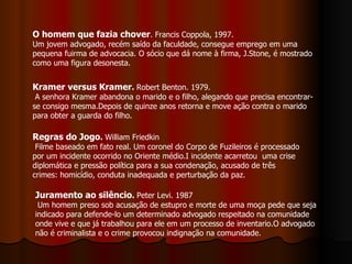 O homem que fazia chover . Francis Coppola, 1997. Um jovem advogado, recém saído da faculdade, consegue emprego em uma pequena fuirma de advocacia. O sócio que dá nome à firma, J.Stone, é mostrado como uma figura desonesta. Kramer versus Kramer .  Robert Benton. 1979. A senhora Kramer abandona o marido e o filho, alegando que precisa encontrar-se consigo mesma.Depois de quinze anos retorna e move ação contra o marido para obter a guarda do filho. Regras do Jogo .  William Friedkin Filme baseado em fato real. Um coronel do Corpo de Fuzileiros é processado por um incidente ocorrido no Oriente médio.I incidente acarretou  uma crise diplomática e pressão política para a sua condenação, acusado de três crimes: homicídio, conduta inadequada e perturbação da paz. Juramento ao silêncio .  Peter Levi. 1987 Um homem preso sob acusação de estupro e morte de uma moça pede que seja indicado para defende-lo um determinado advogado respeitado na comunidade onde vive e que já trabalhou para ele em um processo de inventario.O advogado não é criminalista e o crime provocou indignação na comunidade. 