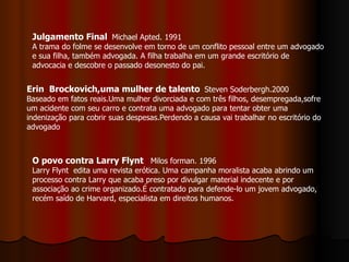 Julgamento Final   Michael Apted. 1991 A trama do folme se desenvolve em torno de um conflito pessoal entre um advogado e sua filha, também advogada. A filha trabalha em um grande escritório de advocacia e descobre o passado desonesto do pai. Erin  Brockovich,uma mulher de talento   Steven Soderbergh.2000 Baseado em fatos reais.Uma mulher divorciada e com três filhos, desempregada,sofre um acidente com seu carro e contrata uma advogado para tentar obter uma indenização para cobrir suas despesas.Perdendo a causa vai trabalhar no escritório do advogado  O povo contra Larry Flynt   Milos forman. 1996 Larry Flynt  edita uma revista erótica. Uma campanha moralista acaba abrindo um processo contra Larry que acaba preso por divulgar material indecente e por associação ao crime organizado.É contratado para defende-lo um jovem advogado, recém saído de Harvard, especialista em direitos humanos. 