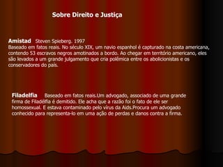 Amistad   Steven Spieberg. 1997 Baseado em fatos reais. No século XIX, um navio espanhol é capturado na costa americana, contendo 53 escravos negros amotinados a bordo. Ao chegar em território americano, eles são levados a um grande julgamento que cria polêmica entre os abolicionistas e os conservadores do país.  Filadelfia   Baseado em fatos reais.Um advogado, associado de uma grande firma de Filadélfia é demitido. Ele acha que a razão foi o fato de ele ser homossexual. E estava contaminado pelo vírus da Aids.Procura um advogado conhecido para representa-lo em uma ação de perdas e danos contra a firma. Sobre Direito e Justiça 