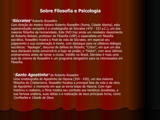 Sobre Filosofia e Psicologia " Sócrates "  Roberto Rossellini Com direção do mestre italiano Roberto Rossellini (Roma, Cidade Aberta), esta superprodução européia é a cinebiografia de Sócrates (470 - 333 a.C.), um dos maiores filósofos da Humanidade. Este DVD traz ainda um revelador depoimento de Roberto Bolzani, professor de Filosofia (USP) e especialista em filosofia socrática. Rossellini mostra o final da vida de Sócrates, em especial seu julgamento e sua condenação à morte, com destaque para os célebres diálogos socráticos: "Apologia", discurso de defesa do filósofo; "Críton", em que um dos seus discípulos tenta convencê-lo a fugir da prisão; e "Fédon", com seus últimos ensinamentos antes de tomar a cicuta. Inédito no Brasil, Sócrates é mais uma aula de cinema de Rossellini e um programa obrigatório para os interessados em Filosofia. “ Santo Agostinho ”  de Roberto Rosselini Uma cinebiografia de Agostinho de Hipona (354 - 430), um dos maiores filósofos do Cristianismo. Rossellini focaliza a principal fase da vida e da obra de Agostinho: o momento em que se torna bispo de Hipona. Com rigor histórico e realismo, o filme mostra seu combate aos heréticos donatistas, a sua famosa oratória, suas idéias e a realização de seus principais livros, como  Confissões  e  Cidade de Deus .   