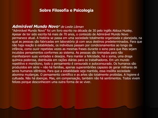 Admirável Mundo Novo "   de Leslie Libman   "Admirável Mundo Novo” foi um livro escrito na década de 30 pelo inglês Aldous Huxley. Apesar de ter sido escrita há mais de 70 anos, o conteúdo de Admirável Mundo Novo permanece atual. A história se passa em uma sociedade totalmente organizada e planejada, na qual as pessoas são fabricadas em laboratório já com seus destinos predeterminados. Para que não haja reação à estabilidade, os indivíduos passam por condicionamentos ao longo da infância, como ouvir repetidas vezes as mesmas frases durante o sono para que lhes sejam incutidos pensamentos conformes ao sistema. As pessoas são treinadas para não manifestarem suas vontades e desejos. Para manter a felicidade, há o soma, uma droga química poderosa, distribuída em rações diárias para os trabalhadores. Em um mundo repetitivo e monótono, todo o pensamento é censurado e autocensurado. Os humanos são produzidos em série – não há famílias, apenas superembriões capazes de gerar milhares de seres humanos idênticos. Para que a estabilidade seja mantida, essa insólita sociedade abomina mudanças. O pensamento científico e as artes são totalmente proibidas. A higiene é cultuada. Não há doenças. Mas, em compensação, também não há sentimentos. Todos vivem felizes porque desconhecem uma outra forma de se viver.  Sobre Filosofia e Psicologia 
