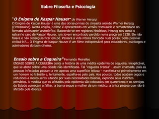 “ O Enigma de Kaspar Hauser ”  de Werner Herzog O Enigma de Kaspar Hauser é uma das obras-primas do cineasta alemão Werner Herzog (Fitzcarraldo). Nesta edição, o filme é apresentado em versão restaurada e remasterizada no formato widescreen anamórfico. Baseando-se em registros históricos, Herzog nos conta o estranho caso de Kaspar Hauser, um jovem encontrado perdido numa praça em 1828. Ele não falava e não conseguia ficar em pé. Passara a vida inteira trancado num porão. Seria possível civilizá-lo?... O Enigma de Kaspar Hauser é um filme indispensável para educadores, psicólogos e admiradores do bom cinema. Ensaio sobre a Cegueira"   Fernando Meirelles ENSAIO SOBRE A CEGUEIRA conta a história de uma inédita epidemia de cegueira, inexplicável, que se abate sobre uma cidade não identificada. Tal "cegueira branca" - assim chamada, pois as pessoas infectadas passam a ver apenas uma superfície leitosa - manifesta-se primeiramente em um homem no trânsito e, lentamente, espalha-se pelo país. Aos poucos, todos acabam cegos e reduzidos a meros seres lutando por suas necessidades básicas, expondo seus instintos primários. À medida que os afetados pela epidemia são colocados em quarentena e os serviços do Estado começam a falhar, a trama segue a mulher de um médico, a única pessoa que não é afetada pela doença. Sobre Filosofia e Psicologia 