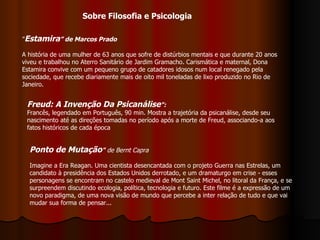 ” Estamira ” de Marcos Prado A história de uma mulher de 63 anos que sofre de distúrbios mentais e que durante 20 anos viveu e trabalhou no Aterro Sanitário de Jardim Gramacho. Carismática e maternal, Dona Estamira convive com um pequeno grupo de catadores idosos num local renegado pela sociedade, que recebe diariamente mais de oito mil toneladas de lixo produzido no Rio de Janeiro.  Freud: A Invenção Da Psicanálise ": Francês, legendado em Português, 90 min. Mostra a trajetória da psicanálise, desde seu nascimento até as direções tomadas no período após a morte de Freud, associando-a aos fatos históricos de cada época Ponto de Mutação "   de Bernt Capra Imagine a Era Reagan. Uma cientista desencantada com o projeto Guerra nas Estrelas, um candidato à presidência dos Estados Unidos derrotado, e um dramaturgo em crise - esses personagens se encontram no castelo medieval de Mont Saint Michel, no litoral da França, e se surpreendem discutindo ecologia, política, tecnologia e futuro. Este filme é a expressão de um novo paradigma, de uma nova visão de mundo que percebe a inter relação de tudo e que vai mudar sua forma de pensar...  Sobre Filosofia e Psicologia 