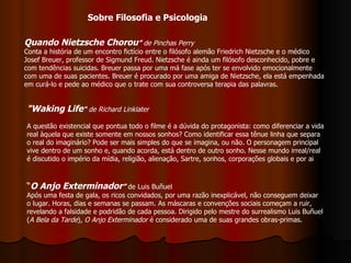 Quando Nietzsche Chorou ”   de Pinchas Perry  Conta a história de um encontro fictício entre o filósofo alemão Friedrich Nietzsche e o médico Josef Breuer, professor de Sigmund Freud. Nietzsche é ainda um filósofo desconhecido, pobre e com tendências suicidas. Breuer passa por uma má fase após ter se envolvido emocionalmente com uma de suas pacientes. Breuer é procurado por uma amiga de Nietzsche, ela está empenhada em curá-lo e pede ao médico que o trate com sua controversa terapia das palavras. "Waking Life "   de Richard Linklater A questão existencial que pontua todo o filme é a dúvida do protagonista: como diferenciar a vida real àquela que existe somente em nossos sonhos? Como identificar essa tênue linha que separa o real do imaginário? Pode ser mais simples do que se imagina, ou não. O personagem principal vive dentro de um sonho e, quando acorda, está dentro de outro sonho. Nesse mundo irreal/real é discutido o império da mídia, religião, alienação, Sartre, sonhos, corporações globais e por ai  “ O Anjo Exterminador ”  de Luis Buñuel Após uma festa de gala, os ricos convidados, por uma razão inexplicável, não conseguem deixar o lugar. Horas, dias e semanas se passam. As máscaras e convenções sociais começam a ruir, revelando a falsidade e podridão de cada pessoa. Dirigido pelo mestre do surrealismo Luis Buñuel ( A Bela da Tarde ),  O Anjo Exterminador  é considerado uma de suas grandes obras-primas.  Sobre Filosofia e Psicologia 