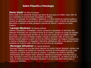 Dersu Uzala ”  de Akira Kurosawa Dersu Uzala é um camponês mongol que serve de guia para um militar russo, líder de uma expedição de levantamento topográfico na Sibéria.  Dersu é um exemplo de humildade e sabedoria, e o filme mostra de maneira poética e sensível as diferenças culturais entre ele e o pesquisador russo. O diretor de fotografia aproveitou o máximo as belas paisagens naturais da Sibéria e registrou em belas imagens.  “ Laranja Mecânica ”  de Stanley Kubrick   Violento, bombástico, arrebatador, sonoro, dançante e assustador. O alucinado Alex (Malcolm McDowell) tem sua própria forma de se divertir. Sempre às custas da tragédia dos outros. A transformação de Alex de um punk sem moral até um cidadão exemplar doutrinado e sua volta ao estado rebelde, compõe a chocante visão do futuro que Stanley Kubrick elaborou a partir do livro de Anthony Burgess. As imagens inesquecíveis, a música arrebatadora, e a linguagem fascinante utilizada por Alex e sua gangue, foram moldadas por Kubrick neste conto sobre os caminhos da moralidade.  Morangos Silvestres "  de Ingmar Bergman Morangos Silvestres é uma das obras máximas do mestre Ingmar Bergman, sempre nas listas dos melhores da história do cinema.No caminho da Universidade de Lund, onde receberá um prêmio pelos 50 anos de carreira, o professor de medicina Isak Borg (interpretado pelo cineasta Victor Sjöstrom) relembra os principais momentos de sua vida, temendo a morte que se aproxima. Ao lado de Umberto D., de Vittorio de Sica, e Viver, de Akira Kurosawa, Morangos Silvestres é um dos mais belos filmes sobre a velhice e a memória.  Sobre Filosofia e Psicologia 