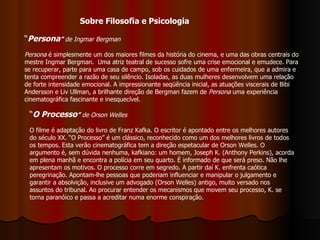 “ Persona ”  de Ingmar Bergman   Persona  é simplesmente um dos maiores filmes da história do cinema, e uma das obras centrais do mestre Ingmar Bergman.  Uma atriz teatral de sucesso sofre uma crise emocional e emudece. Para se recuperar, parte para uma casa de campo, sob os cuidados de uma enfermeira, que a admira e tenta compreender a razão de seu silêncio. Isoladas, as duas mulheres desenvolvem uma relação de forte intensidade emocional. A impressionante seqüência inicial, as atuações viscerais de Bibi Andersson e Liv Ullman, a brilhante direção de Bergman fazem de  Persona  uma experiência cinematográfica fascinante e inesquecível.  “ O Processo ”  de Orson Welles O filme é adaptação do livro de Franz Kafka. O escritor é apontado entre os melhores autores do século XX. “O Processo” é um clássico, reconhecido como um dos melhores livros de todos os tempos. Esta verão cinematográfica tem a direção espetacular de Orson Welles. O argumento é, sem dúvida nenhuma, kafkiano: um homem, Joseph K. (Anthony Perkins), acorda em plena manhã e encontra a polícia em seu quarto. É informado de que será preso. Não lhe apresentam os motivos. O processo corre em segredo. A partir daí K. enfrenta caótica peregrinação. Apontam-lhe pessoas que poderiam influenciar e manipular o julgamento e garantir a absolvição, inclusive um advogado (Orson Welles) antigo, muito versado nos assuntos do tribunal. Ao procurar entender os mecanismos que movem seu processo, K. se torna paranóico e passa a acreditar numa enorme conspiração.   Sobre Filosofia e Psicologia 