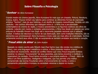 “ Sonhos ”  de Akira Kurosawa Grande mestre do cinema japonês, Akira Kurosawa foi mais que um cineasta. Pintura, literatura, música, teatro. Poucos tinham seu talento para combinar as diferentes formas de expressão artística. “Sonhos”, mais do que histórias, é um desfile de imagens maravilhosas. Dividido em oito capítulos - oito sonhos diferentes que dialogam entre si - o filme traz a peculiaridade contemplativa do cinema do Japão, a música característica e os figurinos exóticos aos olhos do ocidente. Lidando com medos e vontades subconscientes, o filme traz desde um passeio por entre pinturas do holandês Vincent Van Gogh até o recorrente pesadelo nacional com a radiação nuclear. A beleza da natureza e o horror de sua destruição, bem como tradições milenares, são os elementos que arremessavam Akira Kurosawa a níveis cada vez mais altos de criatividade. Sonhos certamente encherá seus olhos. E não se surpreenda se também arrebatar sua mente e coração. “ Freud além da alma ”  de John Huston  Baseado no roteiro escrito pelo filósofo Jean-Paul Sartre (que não consta nos créditos do filme), com uma linguagem metafórica e onírica, o filme pretende mostrar a teoria freudiana do inconsciente. Através do conflito interior que viveu Freud enquanto tentava penetrar no obscuro “Inconsciente” de seus pacientes, pois temia encontrar o inefável, o impensável (na verdade, Freud temia encontrar a sua própria essência...) Freud - Além da Alma é um filme acadêmico, inteligente e instigante, que nos permite uma melhor compreensão das teorias freudianas sobre o funcionamento da mente, e como o pensamento psicanalítico irrompeu na sociedade vienense e depois no mundo. Sobre Filosofia e Psicologia 