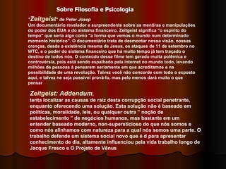 " Zeitgeist "  de Peter Josep Um documentário revelador e surpreendente sobre as mentiras e manipulações do poder dos EUA e do sistema financeiro. Zeitgeist significa "o espírito do tempo" que seria algo como "a forma que vemos o mundo num determinado momento histórico". O documentário trata de desmontar nossa visão, nossas crenças, desde a existência mesma de Jesus, os ataques de 11 de setembro no WTC, e o poder do sistema financeiro que há muito tempo já tem traçado o destino de todos nós. O conteúdo desse filme tem gerado muita polêmica e controvérsia, pois está sendo espalhado pela internet no mundo todo, levando milhões de pessoas á pensarem seriamente em que acreditamos e na possibilidade de uma revolução. Talvez você não concorde com todo o exposto aqui, e talvez ne seja possível prová-lo, mas pelo menos dará muito o que pensar  Zeitgeist: Addendum ,  tenta localizar as causas de raiz desta corrupção social penetrante, enquanto oferecendo uma solução. Esta solução não é baseado em políticas, moralidade, leis, ou qualquer outra ” noção de estabelecimento ” de negócios humanos, mas bastante em um entender baseado moderno, non-supersticioso do que nós somos e como nós alinhamos com natureza para a qual nós somos uma parte. O trabalho defende um sistema social novo que é d para apresentar conhecimento de dia, altamente influenciou pela vida trabalho longo de Jacque Fresco e O Projeto de Vênus  Sobre Filosofia e Psicologia 