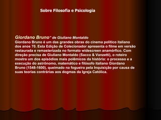 Giordano Bruno ” de Giuliano Montaldo   Giordano Bruno é um das grandes obras do cinema político italiano dos anos 70. Esta Edição de Colecionador apresenta o filme em versão restaurada e remasterizada no formato widescreen anamórfico. Com direção precisa de Giuliano Montaldo (Sacco & Vanzetti), o roteiro mostra um dos episódios mais polêmicos da história: o processo e a execução do astrônomo, matemático e filósofo italiano Giordano Bruno (1548-1600), queimado na fogueira pela Inquisição por causa de suas teorias contrárias aos dogmas da Igreja Católica.   Sobre Filosofia e Psicologia 