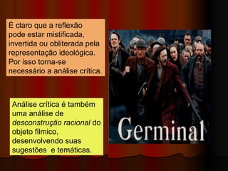 Análise crítica é também uma análise de  desconstrução racional  do objeto filmico, desenvolvendo suas sugestões  e temáticas.  É claro que a reflexão  pode estar mistificada, invertida ou obliterada pela representação ideológica. Por isso torna-se necessário a análise crítica.  