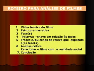 ROTEIRO PARA ANÁLISE DE FILMES :  1  Ficha técnica do filme 2  Estrutura narrativa 3  Tese(s) 4  Palavras –chave em relação ás teses  5  Frases e/ou cenas de relevo que  explicam  a(s) tese(s). 6  Analise crítica Relacionar o filme com  a realidade social  7. Conclusão 