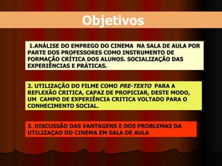 Objetivos 1. ANÁLISE DO EMPREGO DO CINEMA  NA SALA DE AULA POR PARTE DOS PROFESSORES COMO INSTRUMENTO DE FORMAÇÃO CRÍTICA DOS ALUNOS. SOCIALIZAÇÃO DAS EXPERIÊNCIAS E PRÁTICAS. 2. UTILIZAÇÃO DO FILME COMO  PRE-TEXTO   PARA A REFLEXÃO CRITICA, CAPAZ DE PROPICIAR, DESTE MODO, UM  CAMPO DE EXPERIÊNCIA CRITICA VOLTADO PARA O CONHECIMENTO SOCIAL.  3. DISCUSSÃO DAS VANTAGENS E DOS PROBLEMAS DA UTILIZAÇAO DO CINEMA EM SALA DE AULA 