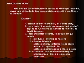 ATIVIDADE DE FILME I Para o estudo das conseqüências sociais da Revolução Industrial, haverá uma atividade de filme que consiste em assistir a  um filme e  ler um texto.  Atividade:  1. assistir ao filme “Germinal”,  de Claude Berry. 2. Ler  o texto “A semente que semeais, outro colhe”,  cap. 16 de “ A Historia da Riqueza do Homem”, de  Leo Hubermann. 3. Fazer um relatório escrito, em equipe, em que  conste: I – Introdução – objetivo do relatório II – Desenvolvimento: análise do filme, conforme roteiro abaixo resumo do capitulo do livro análise comparativa entre o filme e o texto III – Conclusão - Comentário final da equipe  relacionando o  filme e o texto com a  atualidade 