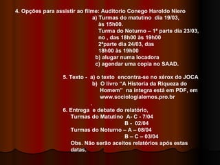 4. Opções para assistir ao filme: Auditorio Conego Haroldo Niero a) Turmas do matutino  dia 19/03,  às 15h00. Turma do Noturno – 1ª parte dia 23/03,  no , das 18h00 às 19h00 2ªparte dia 24/03, das 18h00 às 19h00 b) alugar numa locadora c) agendar uma copia no SAAD. 5. Texto -  a) o texto  encontra-se no xérox do JOCA b)  O livro “A Historia da Riqueza do  Homem”  na íntegra está em PDF, em  www.sociologialemos.pro.br . 6. Entrega  e debate do relatório, Turmas do Matutino  A- C - 7/04 B -  02/04 Turmas do Noturno – A – 08/04 B – C – 03/04 Obs. Não serão aceitos relatórios após estas  datas. 