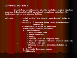 ATIVIDADE  DE FILME  II Em virtude do reduzido número de aulas, o estudo do terceiro módulo do programa de Sociologia Geral ( O conceito antropológico de cultura)será feito também por meio  de uma atividade de filme. Atividade:  1. assistir ao filme “ O enigma de Kaspar Hauser”, de Werner  Herzog. 2. Ler o texto “ O enigma de Kaspar Hauser:uma abordagem  psico-social” . 3. Fazer um relatório escrito em que conste: I –Introdução – objetivos do trabalho II - Desenvolvimento  1  Ficha técnica do filme 2  Estrutura narrativa  3  Tese(s) 4.  Palavras –chave em relação ás teses  5.  Frases e/ou cenas de relevo que explicam a(s) tese(s). .  6  Analise sóciológica  Utilizar,se possivel, os conceitos estudados  em  aula. III – Conclusão -Comentário pessoal IV -Bibliografia  