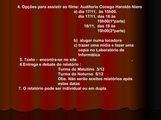 4. Opções para assistir ao filme: Auditorio Conego Haroldo Niero a) dia 17/11,  às 15h00. dia 17/11, das 18 às  19h00(1ªparte) 18/11,  das 18 às  19h00(2ªparte)  b)  alugar numa locadora c) trazer uma mídia e fazer uma  copia no Laboratório de Informática 5. Texto -  encontra-se no site  . 6.Entrega e debate do relatório : Turma do Matutino  3/12 Turma do Noturno  5/12 Obs. Não serão aceitos relatórios após estas datas 7. O relatório pode ser individual ou em dupla .  
