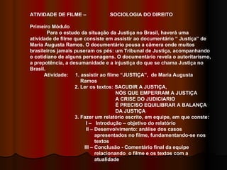 ATIVIDADE DE FILME –  SOCIOLOGIA DO DIREITO Primeiro Módulo Para o estudo da situação da Justiça no Brasil, haverá uma atividade de filme que consiste em assistir ao documentário “ Justiça” de Maria Augusta Ramos. O documentário pousa a câmera onde muitos brasileiros jamais puseram os pés: um Tribunal de Justiça, acompanhando o cotidiano de alguns personagens. O documentário revela o autoritarismo, a prepotência, a desumanidade e a injustiça do que se chama Justiça no Brasil.  Atividade:  1. assistir ao filme “JUSTIÇA”,  de Maria Augusta  Ramos 2. Ler os textos: SACUDIR A JUSTIÇA,  NÓS QUE EMPERRAM A JUSTIÇA  A CRISE DO JUDICIARIO  É PRECISO EQUILIBRAR A BALANÇA  DA JUSTIÇA 3. Fazer um relatório escrito, em equipe, em que conste: I –  Introdução – objetivo do relatório II – Desenvolvimento: análise dos casos  apresentados no filme, fundamentando-se nos  textos  III – Conclusão - Comentário final da equipe  relacionando  o filme e os textos com a  atualidade 